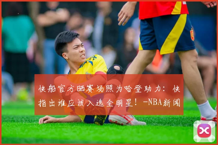 快船官方晒赛场照为哈登助力：快指出谁应该入选全明星！-NBA新闻