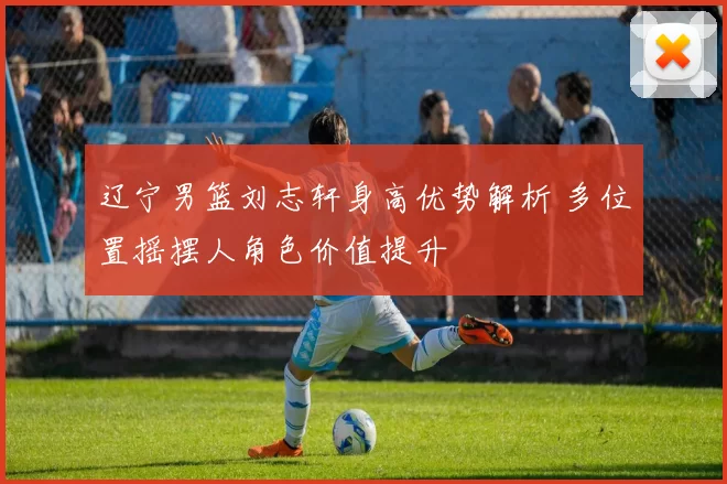 辽宁男篮刘志轩身高优势解析 多位置摇摆人角色价值提升