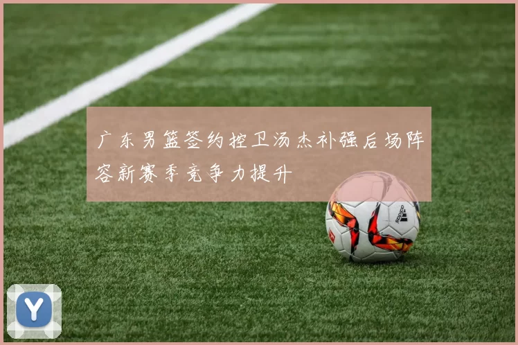 广东男篮签约控卫汤杰补强后场阵容新赛季竞争力提升