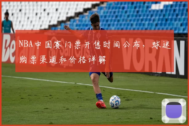 NBA中国赛门票开售时间公布，球迷购票渠道和价格详解