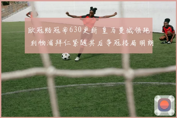 欧冠赔冠率630更新 皇马曼城领跑 利物浦拜仁紧随其后争冠格局明朗