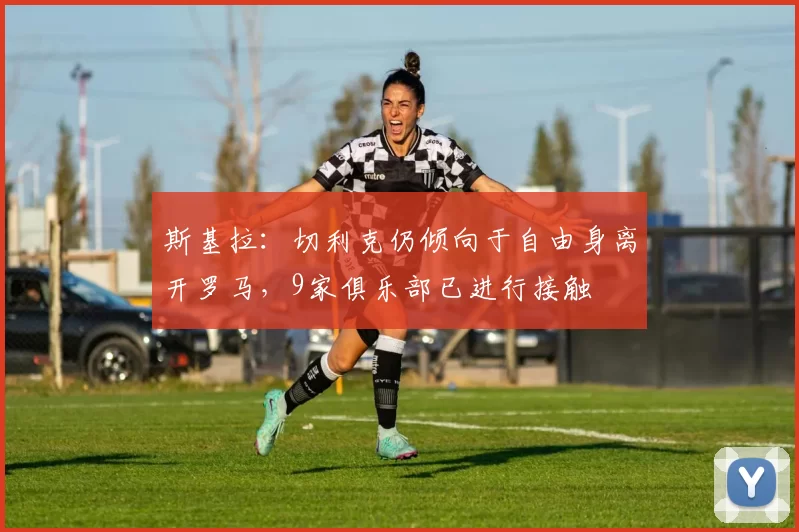 斯基拉：切利克仍倾向于自由身离开罗马，9家俱乐部已进行接触