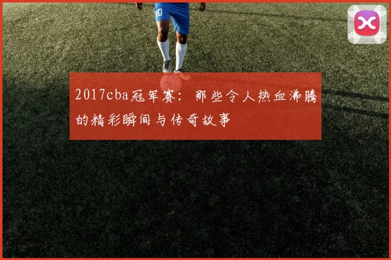 2017cba冠军赛：那些令人热血沸腾的精彩瞬间与传奇故事