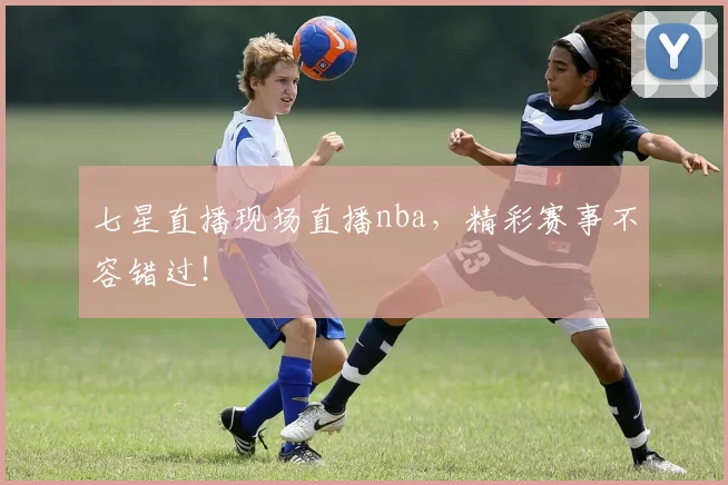 七星直播现场直播nba，精彩赛事不容错过！