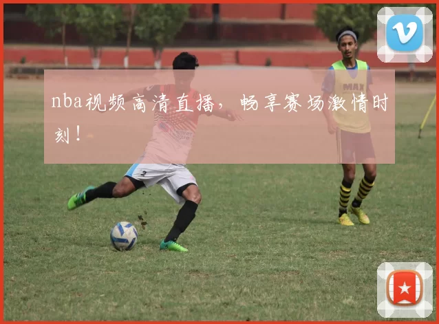 nba视频高清直播，畅享赛场激情时刻！