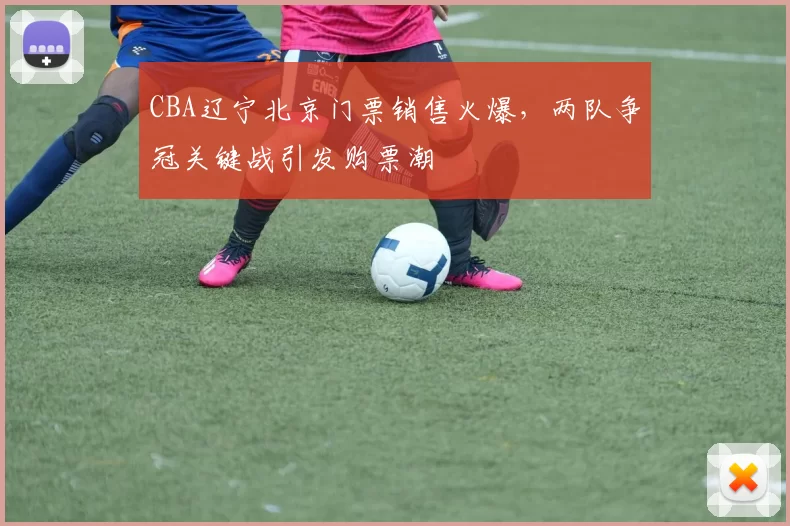 CBA辽宁北京门票销售火爆，两队争冠关键战引发购票潮