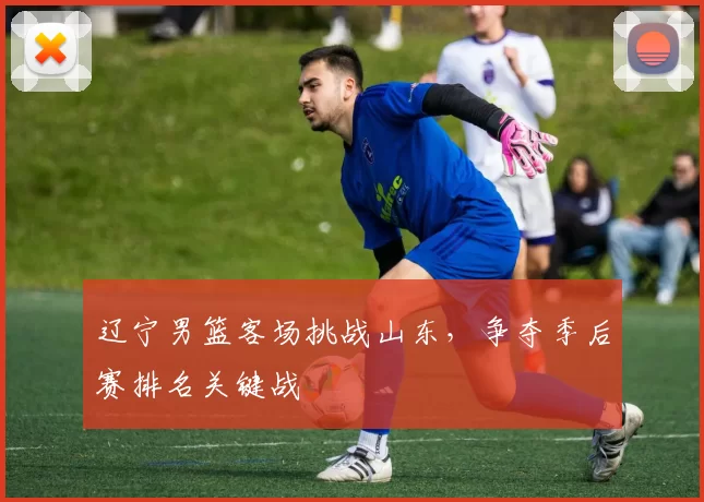 辽宁男篮客场挑战山东,争夺季后赛排名关键战