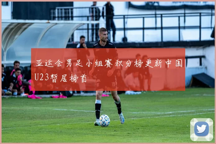 亚运会男足小组赛积分榜更新中国U23暂居榜首