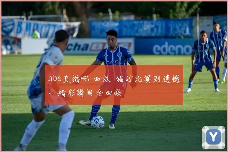 nba直播吧 回放 错过比赛别遗憾，精彩瞬间全回顾