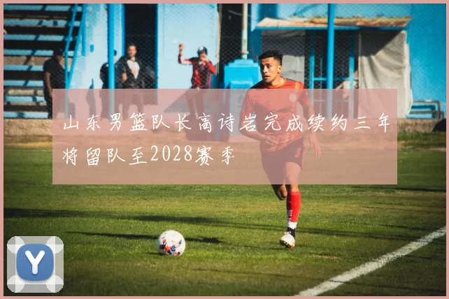 山东男篮队长高诗岩完成续约三年将留队至2028赛季