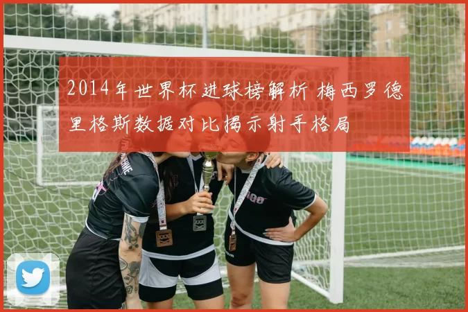 2014年世界杯进球榜解析 梅西罗德里格斯数据对比揭示射手格局