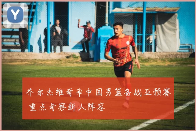 乔尔杰维奇率中国男篮备战亚预赛 重点考察新人阵容