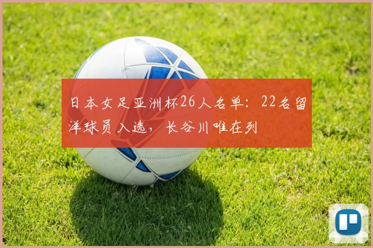 日本女足亚洲杯26人名单:22名留洋球员入选,长谷川唯在列