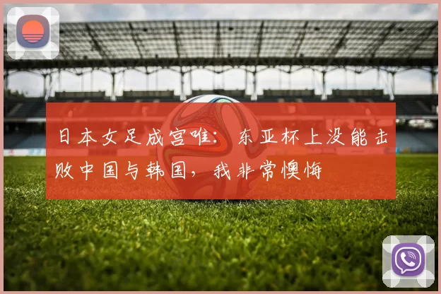 日本女足成宫唯:东亚杯上没能击败中国与韩国,我非常懊悔
