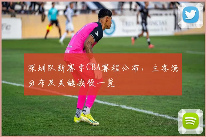 深圳队新赛季CBA赛程公布，主客场分布及关键战役一览