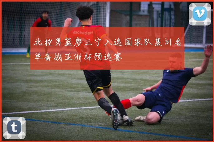 北控男篮廖三宁入选国家队集训名单备战亚洲杯预选赛