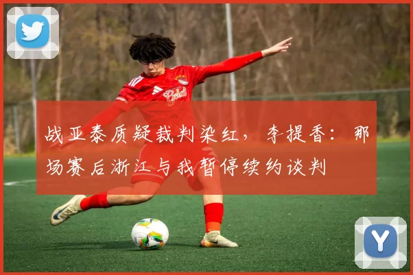 战亚泰质疑裁判染红，李提香：那场赛后浙江与我暂停续约谈判