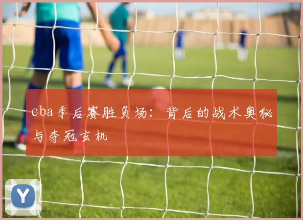 cba季后赛胜负场:背后的战术奥秘与夺冠玄机