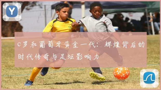 c罗和葡萄牙黄金一代:辉煌背后的时代传奇与足坛影响力