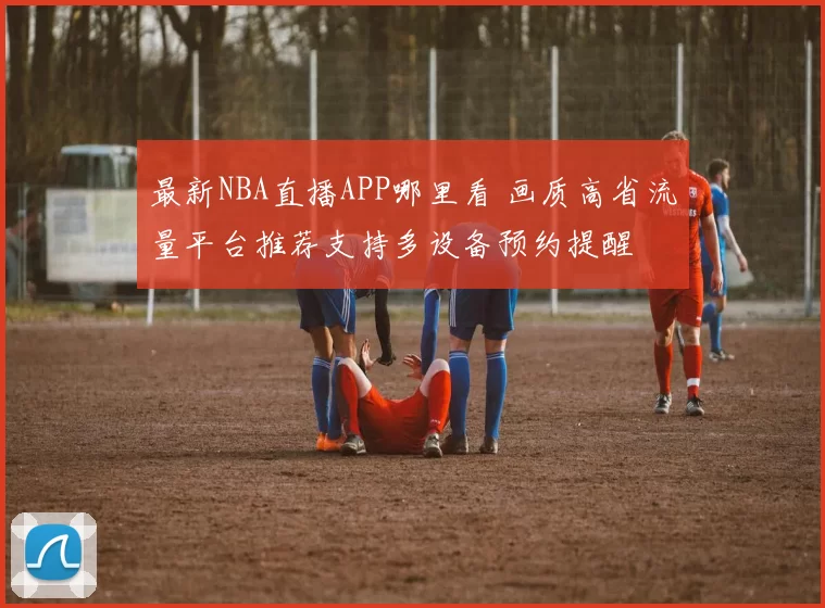 最新NBA直播APP哪里看 画质高省流量平台推荐支持多设备预约提醒