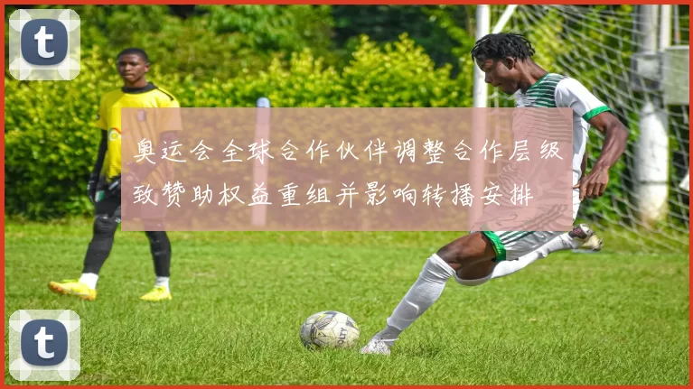 奥运会全球合作伙伴调整合作层级致赞助权益重组并影响转播安排