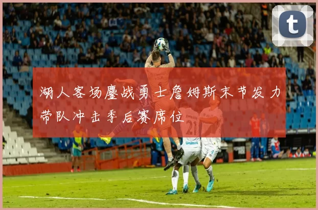 湖人客场鏖战勇士詹姆斯末节发力带队冲击季后赛席位