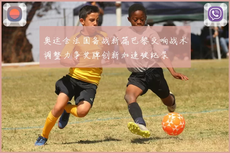 奥运会法国备战新篇巴黎交响战术调整力争奖牌创新加速破纪录