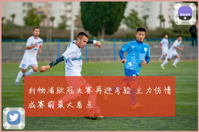 利物浦欧冠决赛再迎考验 主力伤情成赛前最大看点