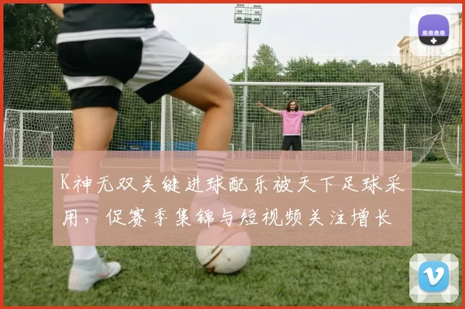 K神无双关键进球配乐被天下足球采用,促赛季集锦与短视频关注增长
