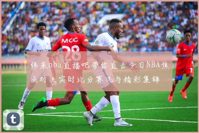 伟来nba直播吧带你直击今日NBA焦点对决实时比分赛况与精彩集锦