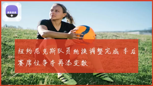 纽约尼克斯队员轮换调整完成 季后赛席位争夺再添变数