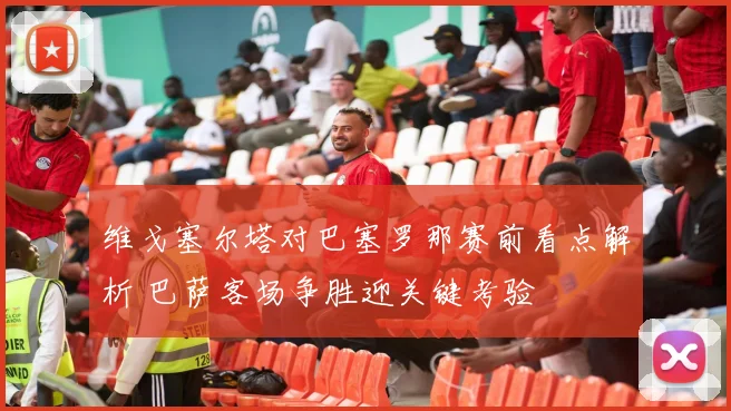 维戈塞尔塔对巴塞罗那赛前看点解析 巴萨客场争胜迎关键考验