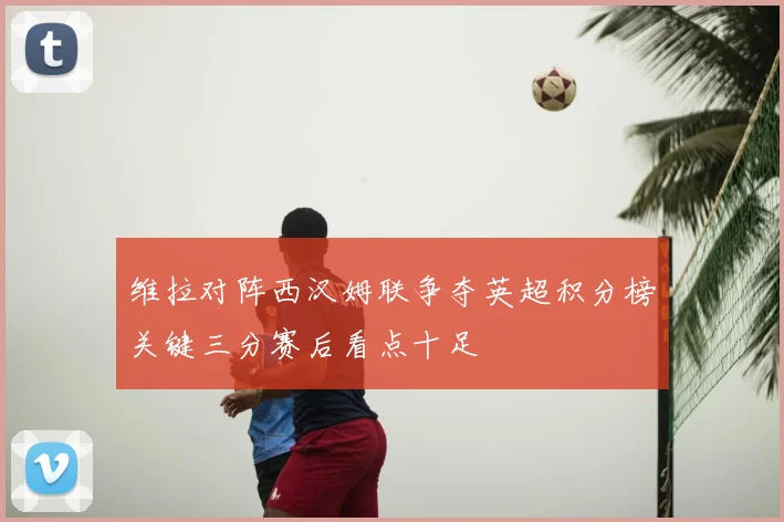 维拉对阵西汉姆联争夺英超积分榜关键三分赛后看点十足