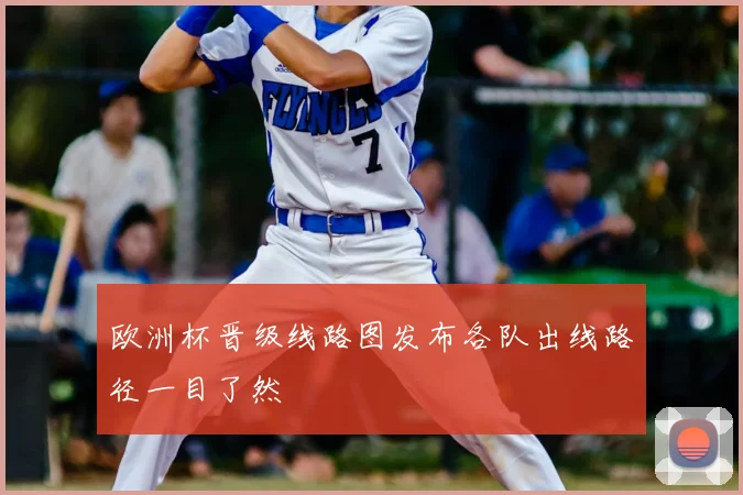 欧洲杯晋级线路图发布各队出线路径一目了然