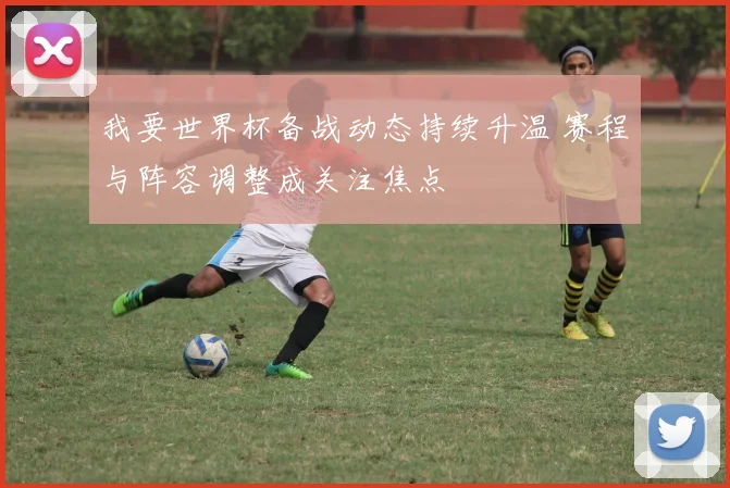 我要世界杯备战动态持续升温 赛程与阵容调整成关注焦点