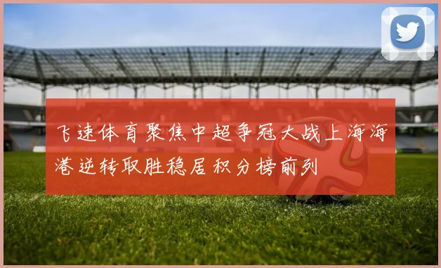 飞速体育聚焦中超争冠大战上海海港逆转取胜稳居积分榜前列