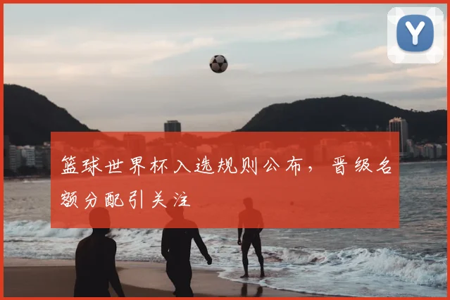 篮球世界杯入选规则公布,晋级名额分配引关注