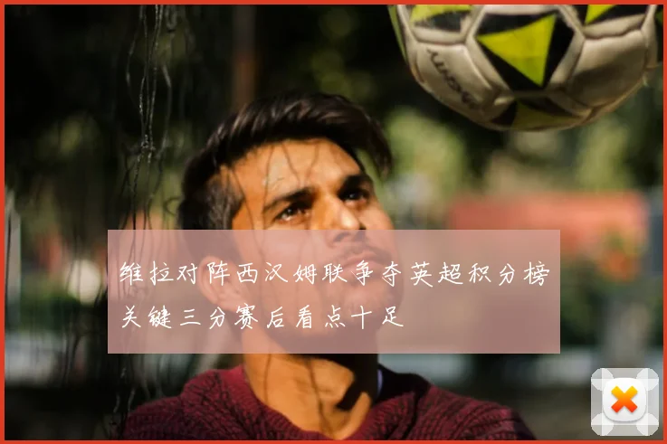 维拉对阵西汉姆联争夺英超积分榜关键三分赛后看点十足