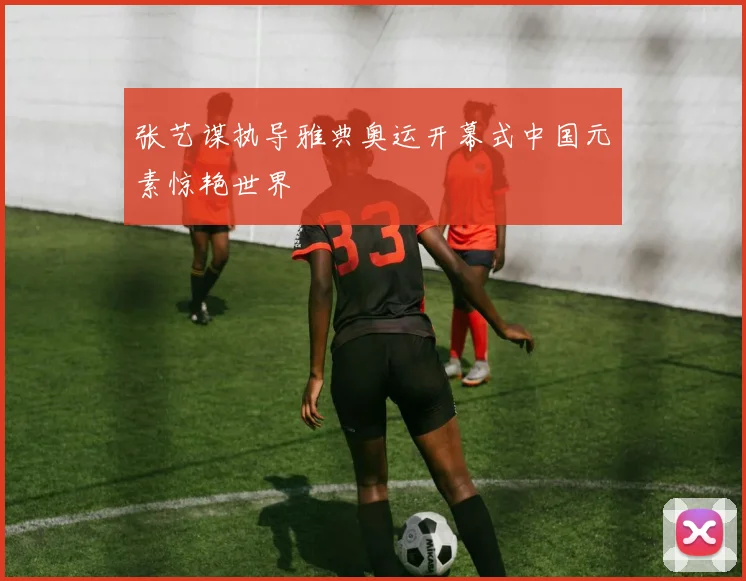 张艺谋执导雅典奥运开幕式中国元素惊艳世界